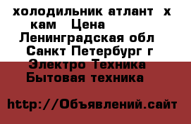 холодильник атлант 2х кам › Цена ­ 6 500 - Ленинградская обл., Санкт-Петербург г. Электро-Техника » Бытовая техника   